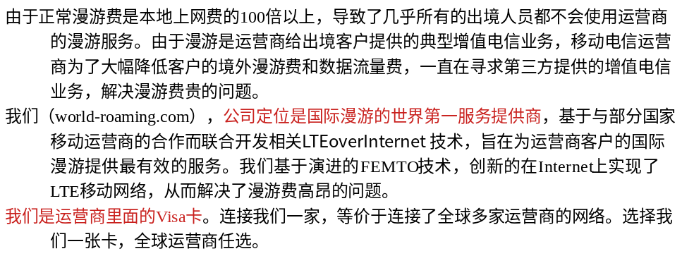 由于正常漫游费是本地上网费的100倍以上，导致了几乎所有的出境人员都不会使用运营商的漫游服务。由于漫游是运营商给出境客户提供的典型增值电信业务，移动电信运营商为了大幅降低客户的境外漫游费和数据流量费，一直在寻求第三方提供的增值电信业务，解决漫游费贵的问题。
我们（world-roaming.com），公司定位是国际漫游的世界第一服务提供商，基于与部分国家移动运营商的合作而联合开发相关LTEoverInternet 技术，旨在为运营商客户的国际漫游提供最有效的服务。我们基于演进的FEMTO技术，创新的在Internet上实现了LTE移动网络，从而解决了漫游费高昂的问题。