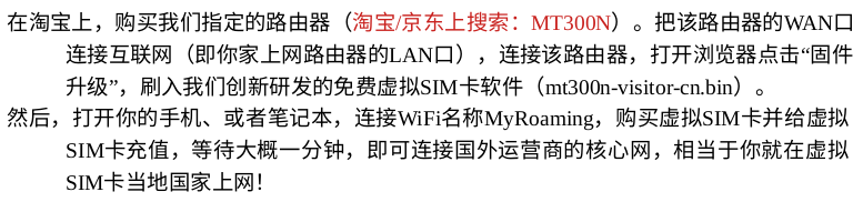 在淘宝上，购买我们指定的路由器（淘宝/京东上搜索：MT300N）。把该路由器的WAN口连接互联网（即你家上网路由器的LAN口），连接该路由器，打开浏览器点击“固件升级”，刷入我们创新研发的免费虚拟SIM卡软件（mt300n-visitor-cn.bin）。
然后，打开你的手机、或者笔记本，连接WiFi名称Vodafone，购买虚拟SIM卡并给虚拟SIM卡充值，即可连接国外运营商的核心网，相当于你就在虚拟SIM卡当地国家上网！