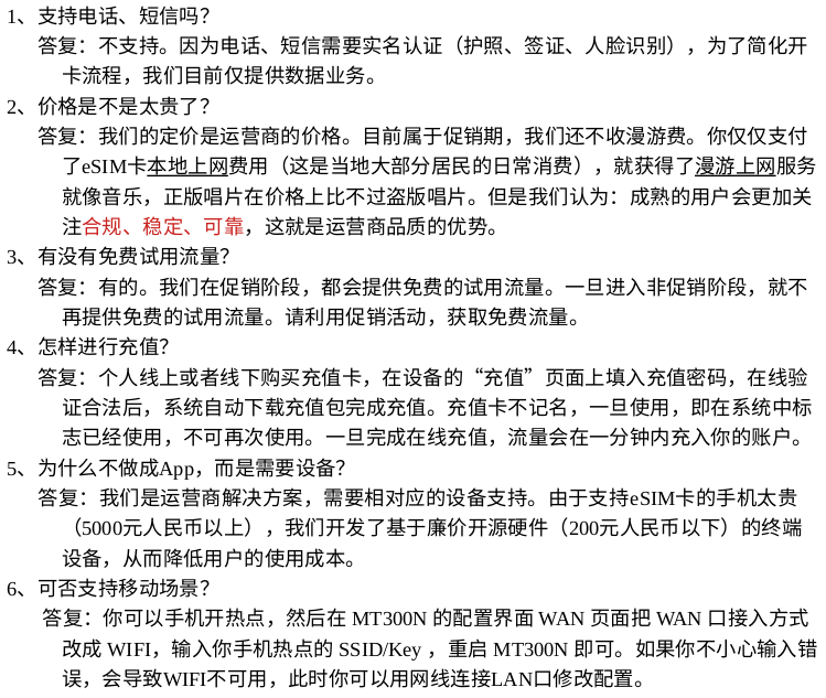 1、支持电话、短信吗？
      答复：不支持。因为电话、短信需要实名认证（护照、签证、人脸识别），为了简化开卡流程，我们目前仅提供数据业务。
2、价格是不是太贵了？
      答复：我们的定价是运营商的价格。目前属于促销期，我们还不收漫游费。你仅仅支付了eSIM卡本地上网费用（这是当地大部分居民的日常消费），就获得了漫游上网服务。就像音乐，正版唱片在价格上比不过盗版唱片。我们的特点是合规。
3、有没有免费试用流量？
      答复：有的。我们在内测/促销阶段，都会提供免费的试用流量。一旦进入商用阶段，就不再提供免费的试用流量。请利用促销活动，获取免费流量。
4、怎样进行充值？
      答复：个人线上或者线下购买充值卡，在设备的“充值”页面上填入充值密码，在线验证合法后，系统自动下载充值包完成充值。充值卡不记名，一旦使用，即在系统中标志已经使用，不可再次使用。
5、为什么不做成App，而是需要设备？
      答复：我们是运营商解决方案，需要相对应的设备支持。由于支持eSIM卡的手机太贵（5000元人民币以上），我们开发了基于廉价开源硬件（200元人民币以下）的终端设备，从而降低用户的使用成本。