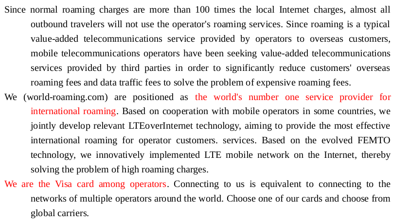 Since normal roaming charges are more than 100 times the local Internet charges, almost all outbound travelers will not use the operator's roaming services. Since roaming is a typical value-added telecommunications service provided by operators to overseas customers, mobile telecommunications operators have been seeking value-added telecommunications services provided by third parties in order to significantly reduce customers' overseas roaming fees and data traffic fees to solve the problem of expensive roaming fees.
We (world-roaming.com) are positioned as the world's number one service provider for international roaming. Based on cooperation with mobile operators in some countries, we jointly develop relevant LTEoverInternet technology, aiming to provide the most effective international roaming for operator customers. services. Based on the evolved FEMTO technology, we innovatively implemented LTE mobile network on the Internet, thereby solving the problem of high roaming charges.