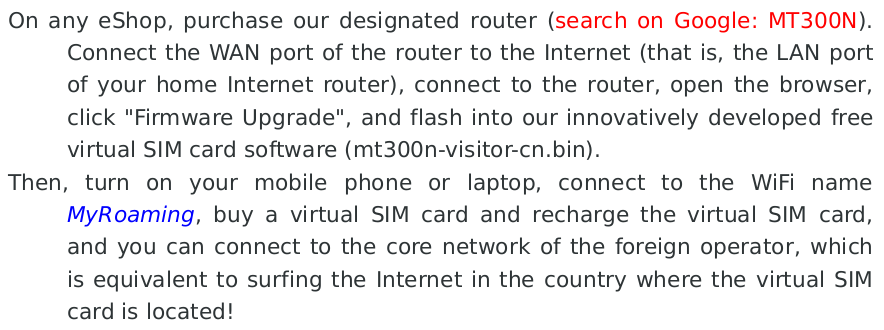 On any eShop, purchase our designated router (search on Google: MT300N). Connect the WAN port of the router to the Internet (that is, the LAN port of your home Internet router), connect to the router, open the browser, click 'Firmware Upgrade', and flash into our innovatively developed free virtual SIM card software (mt300n-visitor-cn.bin).
Then, turn on your mobile phone or laptop, connect to the WiFi name MyRoaming, buy a virtual SIM card and recharge the virtual SIM card, and you can connect to the core network of the foreign operator, which is equivalent to surfing the Internet in the country where the virtual SIM card is located!