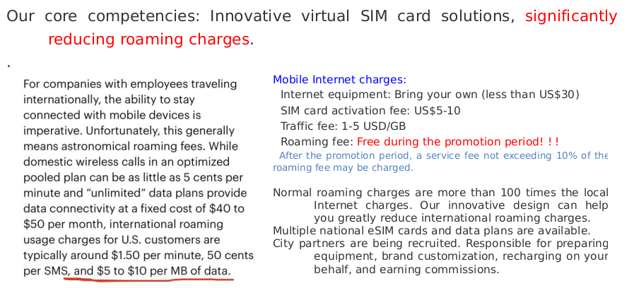 Mobile Internet charges:
■Internet equipment: Bring your own (less than US$30)
■SIM card activation fee: US$5-10
■Traffic fee: 1-5 USD/GB
■Roaming fee: Free during the promotion period! ! !
■After the promotion period, a service fee not exceeding 10% of the roaming fee may be charged.

Normal roaming charges are more than 100 times the local Internet charges. Our innovative design can help you greatly reduce international roaming charges.
Multiple national eSIM cards and data plans are available.
City partners are being recruited. Responsible for preparing equipment, brand customization, recharging on your behalf, and earning commissions.