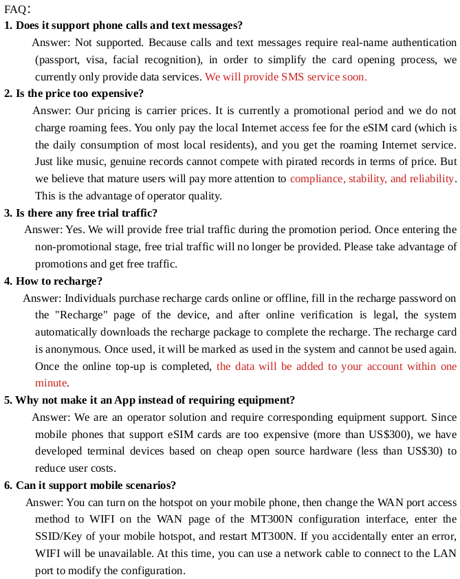 1. Does it support phone calls and text messages?
      Reply: Not supported. Because calls and text messages require real-name authentication (passport, visa, facial recognition), in order to simplify the card opening process, we currently only provide data services.
2. Is the price too expensive?
      Answer: Our pricing is carrier prices. It is currently a promotional period and we do not charge roaming fees. You only pay the local Internet access fee for the eSIM card (which is the daily consumption of most local residents), and you get the roaming Internet service. Just like music, genuine records cannot compete with pirated records in terms of price. Our specialty is compliance.